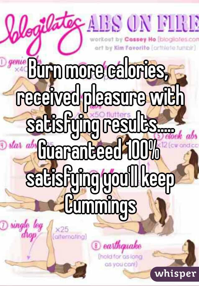 Burn more calories, received pleasure with satisfying results.....
Guaranteed 100% satisfying you'll keep Cummings