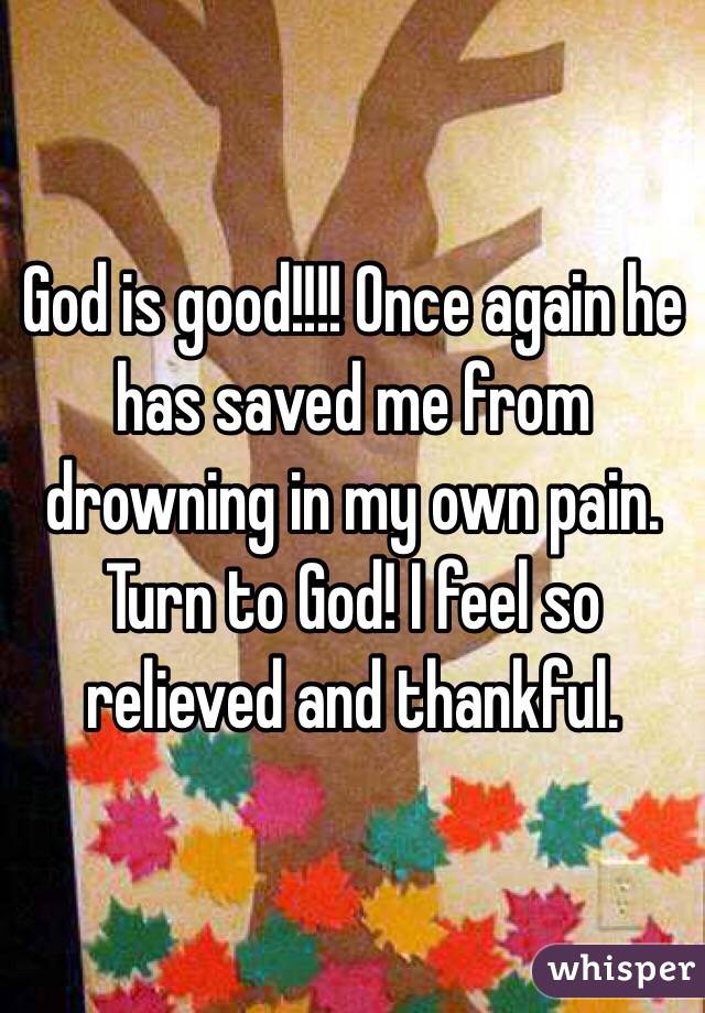 God is good!!!! Once again he has saved me from drowning in my own pain. Turn to God! I feel so relieved and thankful. 