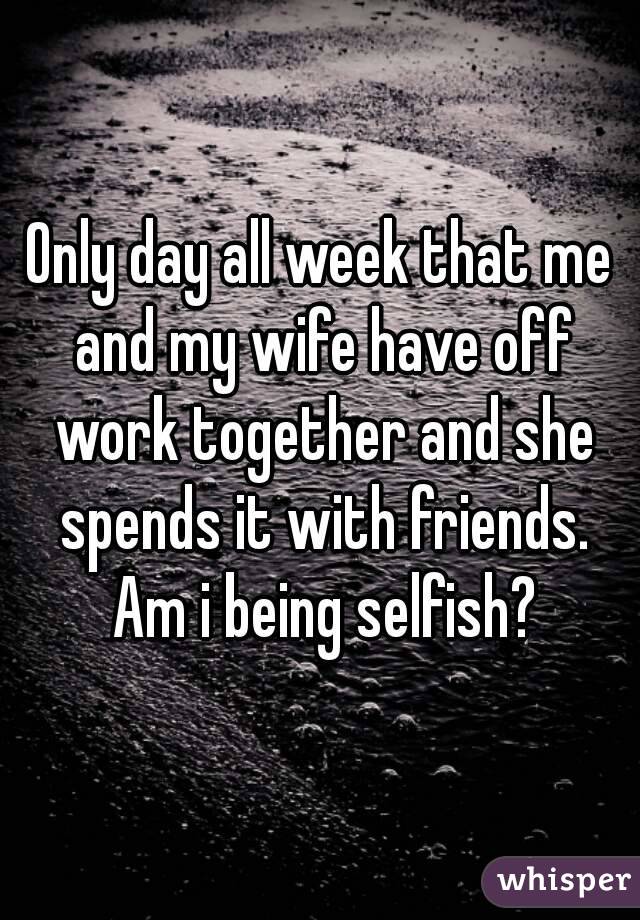 Only day all week that me and my wife have off work together and she spends it with friends. Am i being selfish?