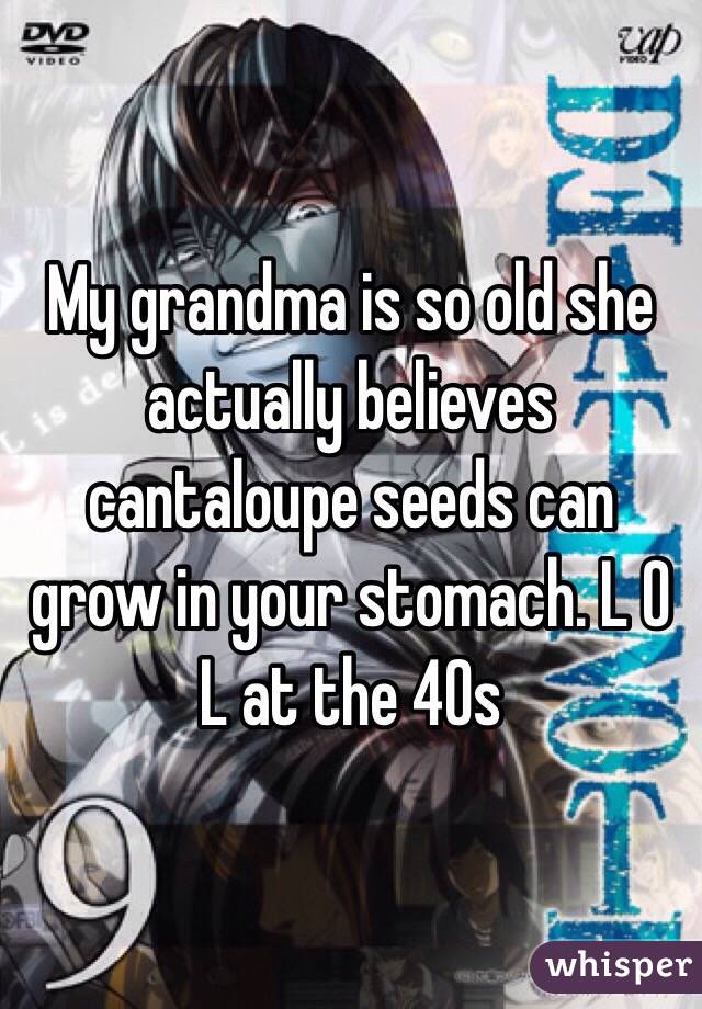 My grandma is so old she actually believes cantaloupe seeds can grow in your stomach. L O L at the 40s 