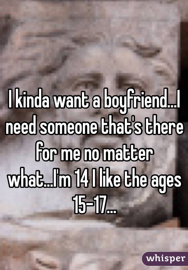 I kinda want a boyfriend...I need someone that's there for me no matter what...I'm 14 I like the ages 15-17...
