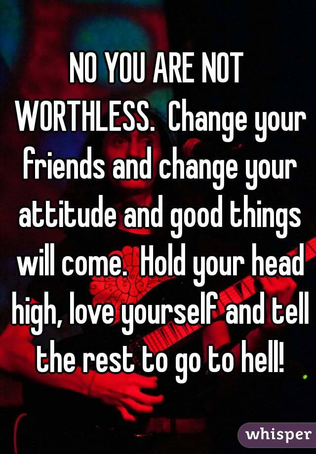 NO YOU ARE NOT WORTHLESS.  Change your friends and change your attitude and good things will come.  Hold your head high, love yourself and tell the rest to go to hell!