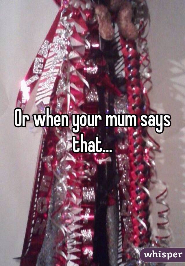 Or when your mum says that...