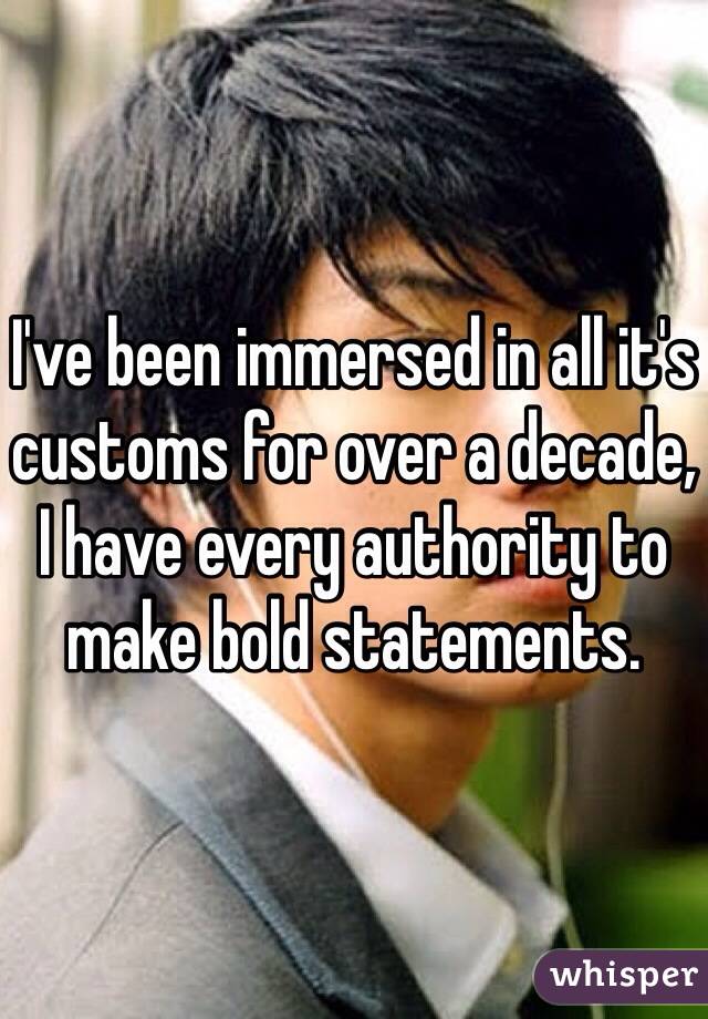 I've been immersed in all it's customs for over a decade, I have every authority to make bold statements. 