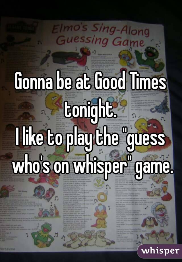 Gonna be at Good Times tonight. 
I like to play the "guess who's on whisper" game.
