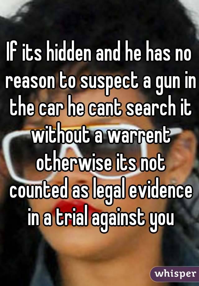 If its hidden and he has no reason to suspect a gun in the car he cant search it without a warrent otherwise its not counted as legal evidence in a trial against you
