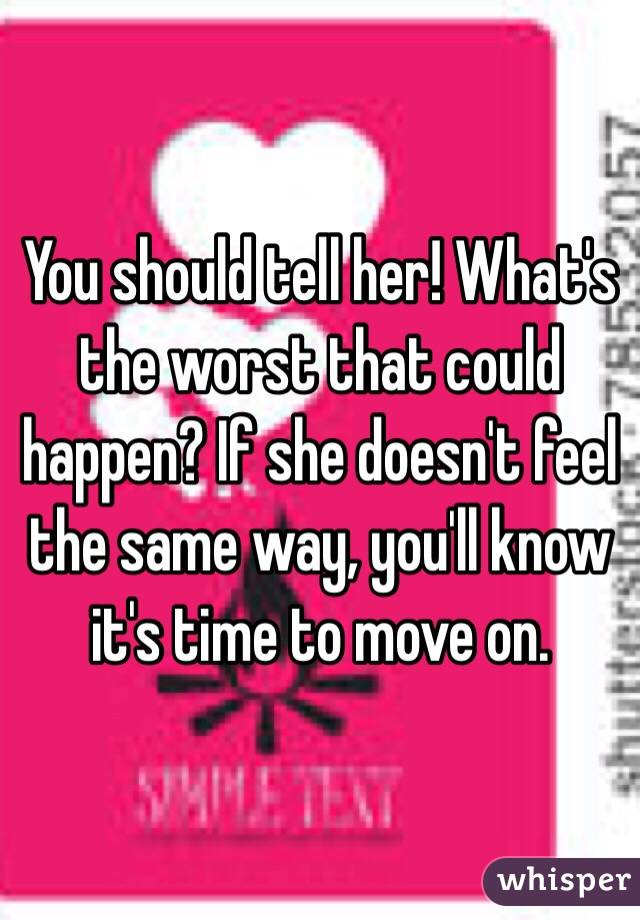 You should tell her! What's the worst that could happen? If she doesn't feel the same way, you'll know it's time to move on.