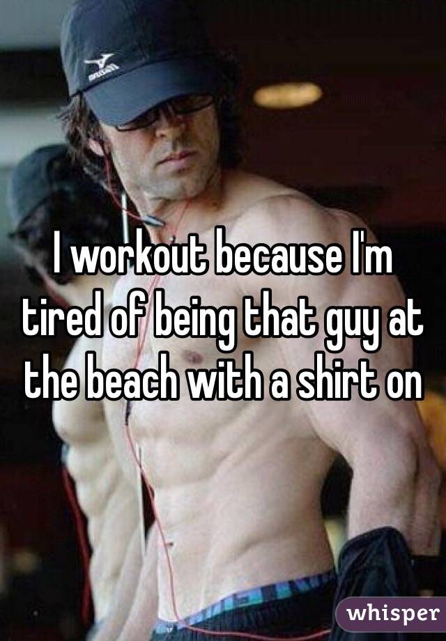 I workout because I'm tired of being that guy at the beach with a shirt on 