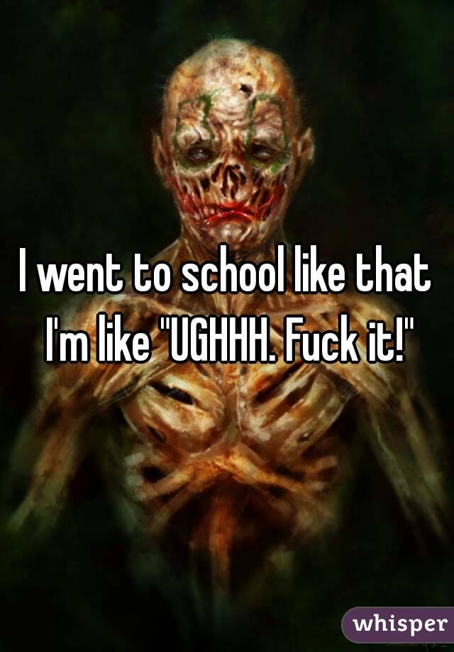 I went to school like that I'm like "UGHHH. Fuck it!"