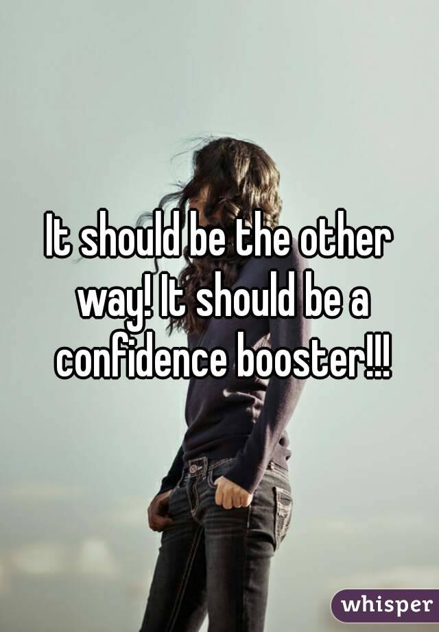 It should be the other way! It should be a confidence booster!!!