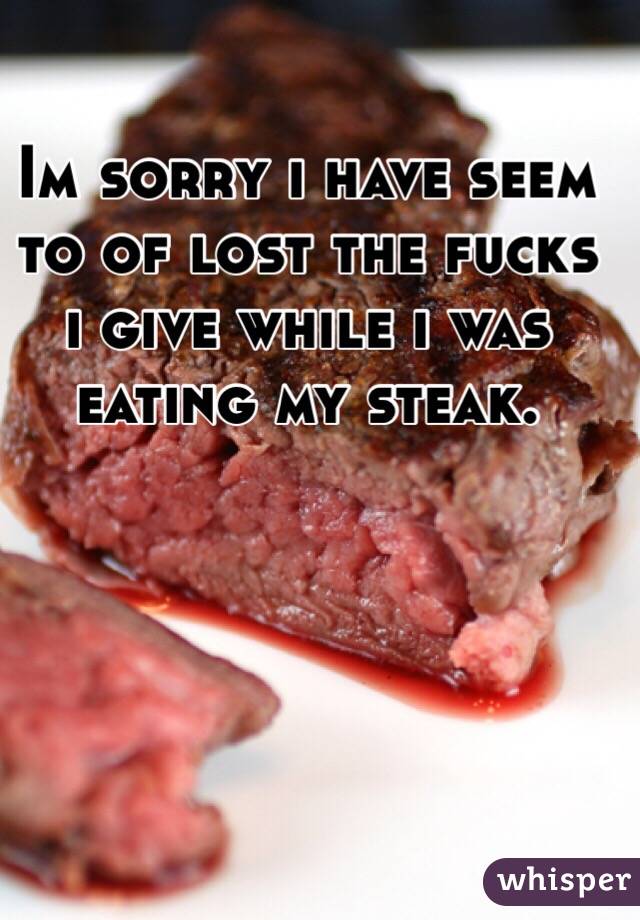 Im sorry i have seem to of lost the fucks i give while i was eating my steak.