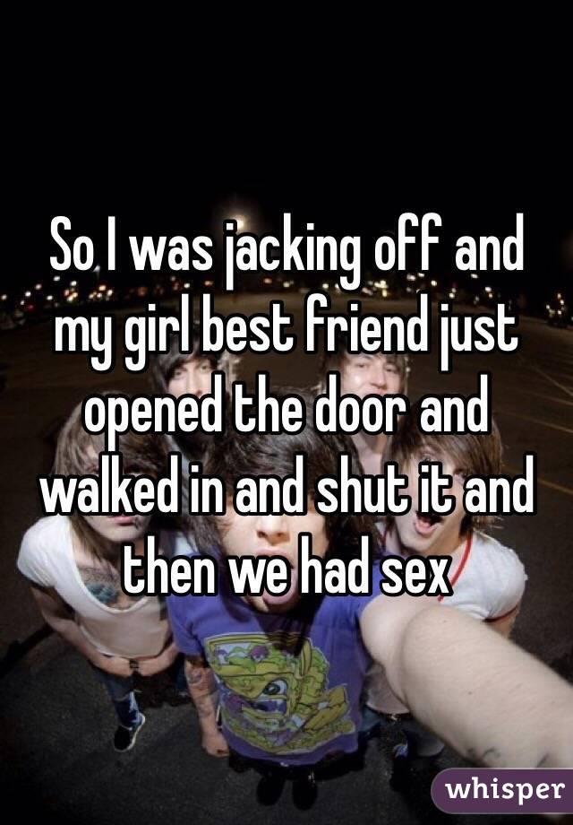 So I was jacking off and my girl best friend just opened the door and walked in and shut it and then we had sex 