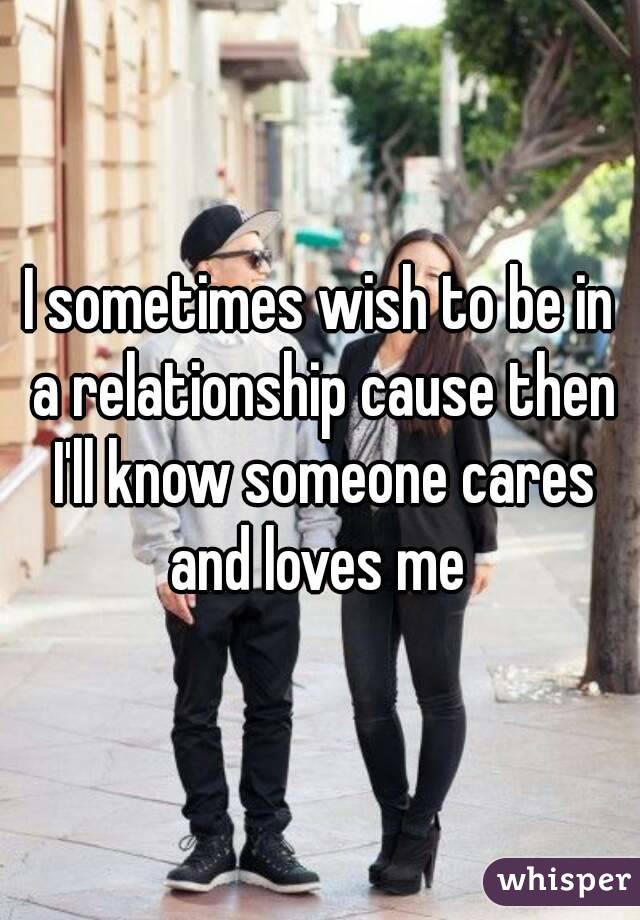 I sometimes wish to be in a relationship cause then I'll know someone cares and loves me 