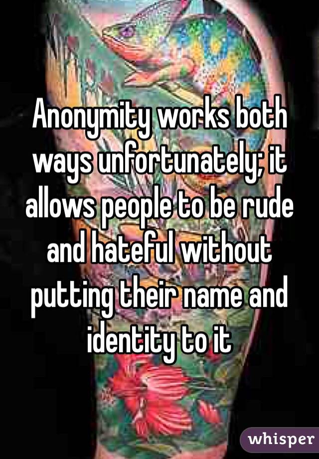 Anonymity works both ways unfortunately; it allows people to be rude and hateful without putting their name and identity to it 