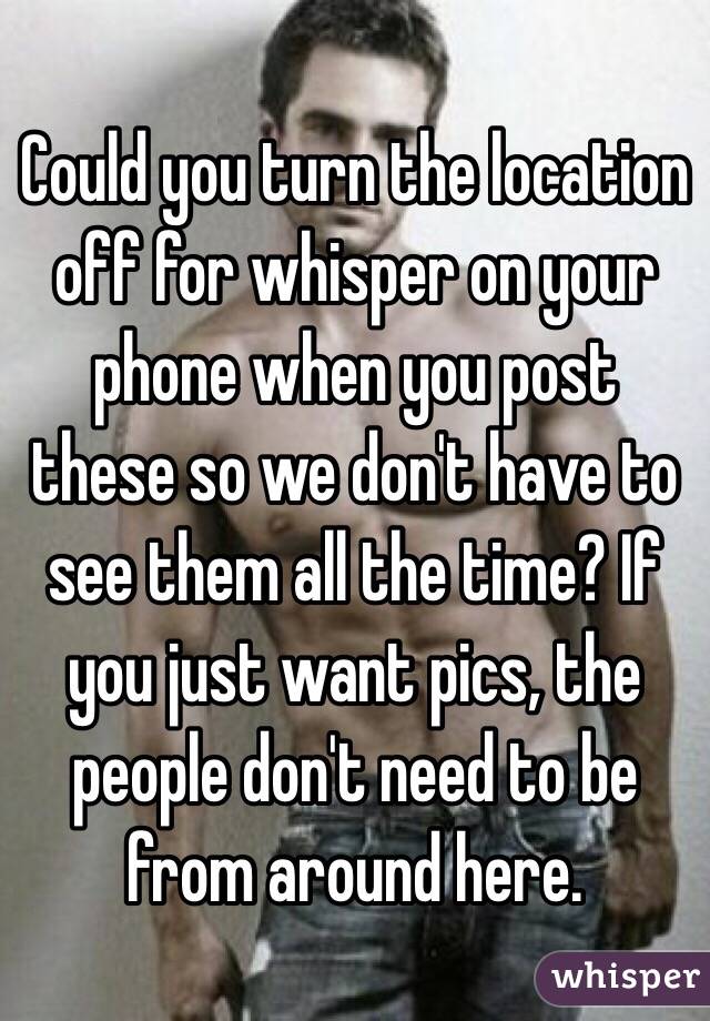 Could you turn the location off for whisper on your phone when you post these so we don't have to see them all the time? If you just want pics, the people don't need to be from around here. 