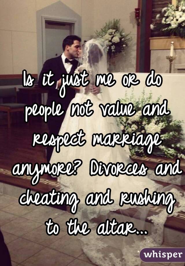 Is it just me or do people not value and respect marriage anymore? Divorces and cheating and rushing to the altar...