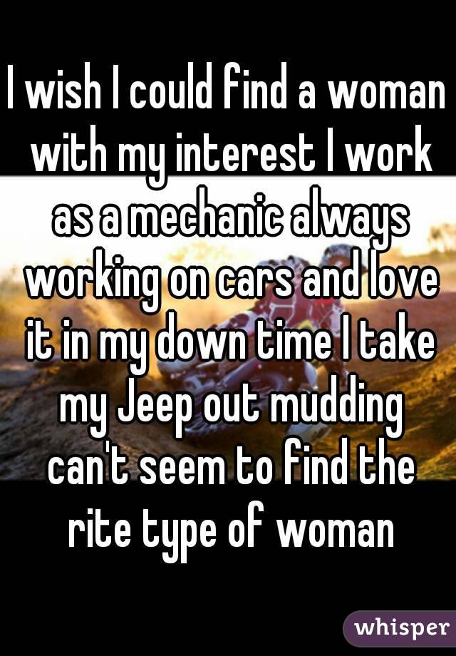 I wish I could find a woman with my interest I work as a mechanic always working on cars and love it in my down time I take my Jeep out mudding can't seem to find the rite type of woman