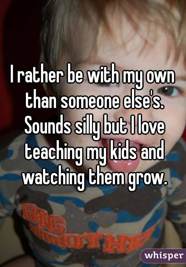 I rather be with my own than someone else's. Sounds silly but I love teaching my kids and watching them grow.