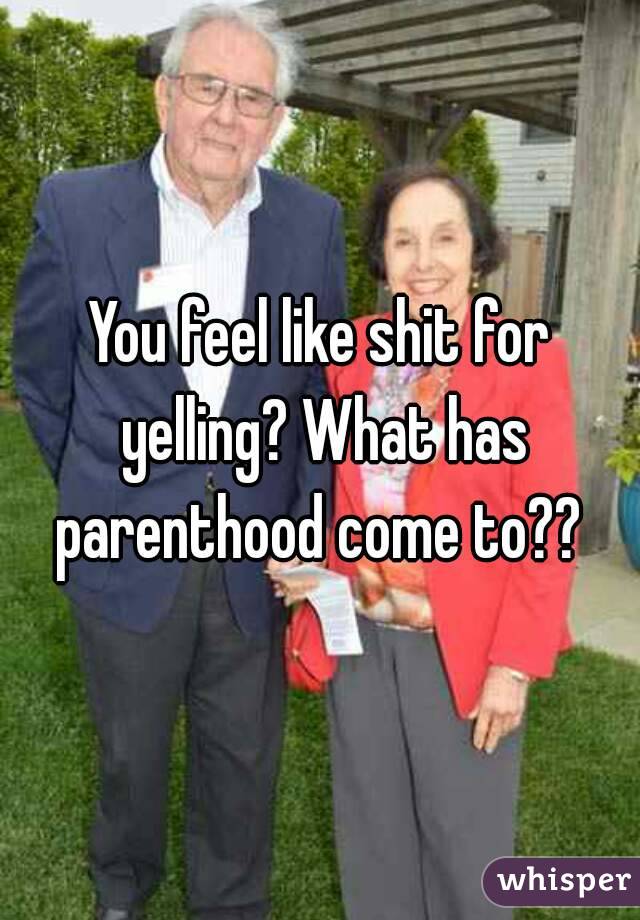 You feel like shit for yelling? What has parenthood come to?? 