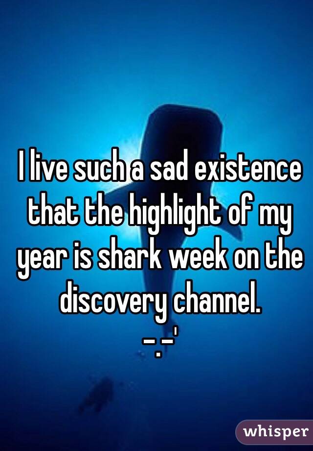 I live such a sad existence that the highlight of my year is shark week on the discovery channel. 
-.-'
