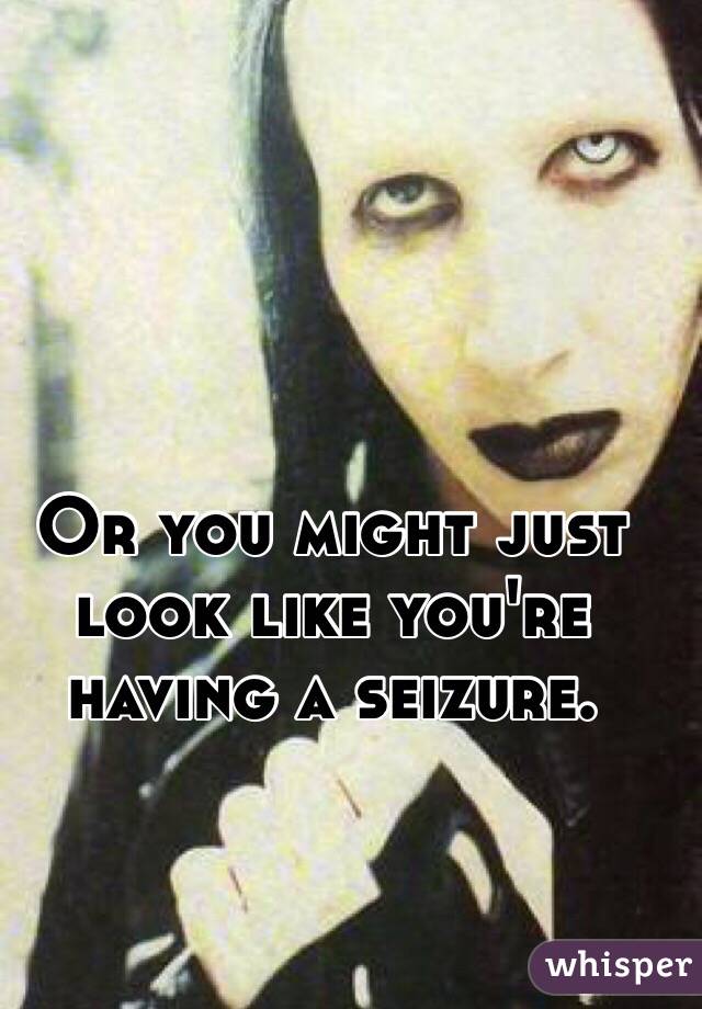 Or you might just look like you're having a seizure.
