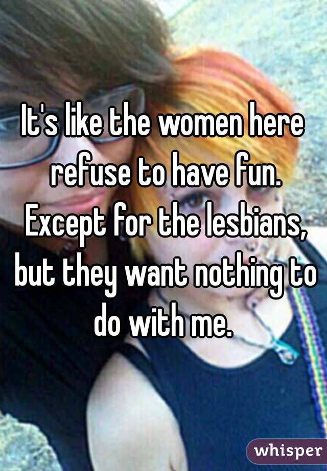 It's like the women here refuse to have fun. Except for the lesbians, but they want nothing to do with me. 