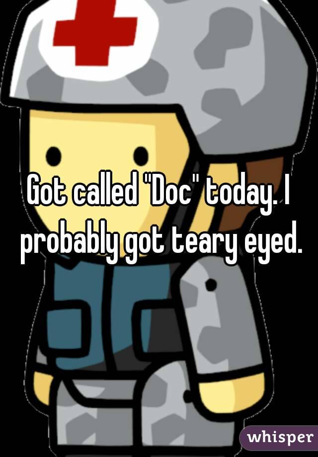 Got called "Doc" today. I probably got teary eyed.