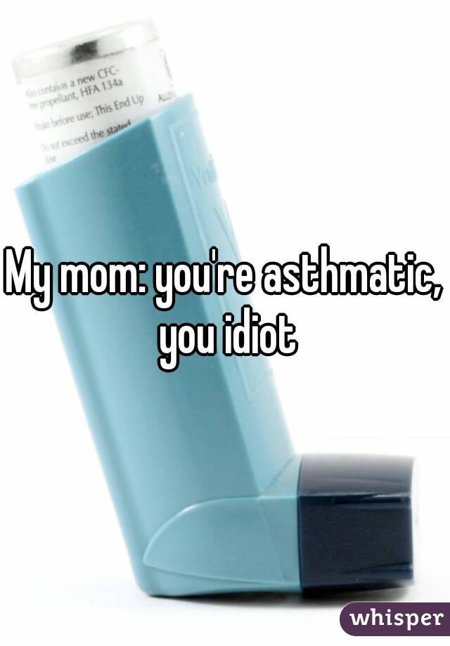 My mom: you're asthmatic, you idiot