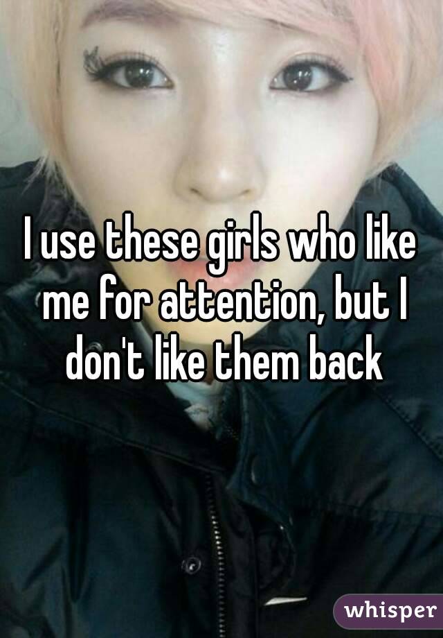 I use these girls who like me for attention, but I don't like them back