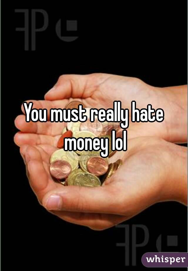 You must really hate money lol