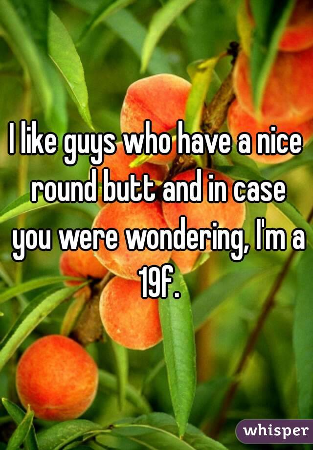 I like guys who have a nice round butt and in case you were wondering, I'm a 19f.