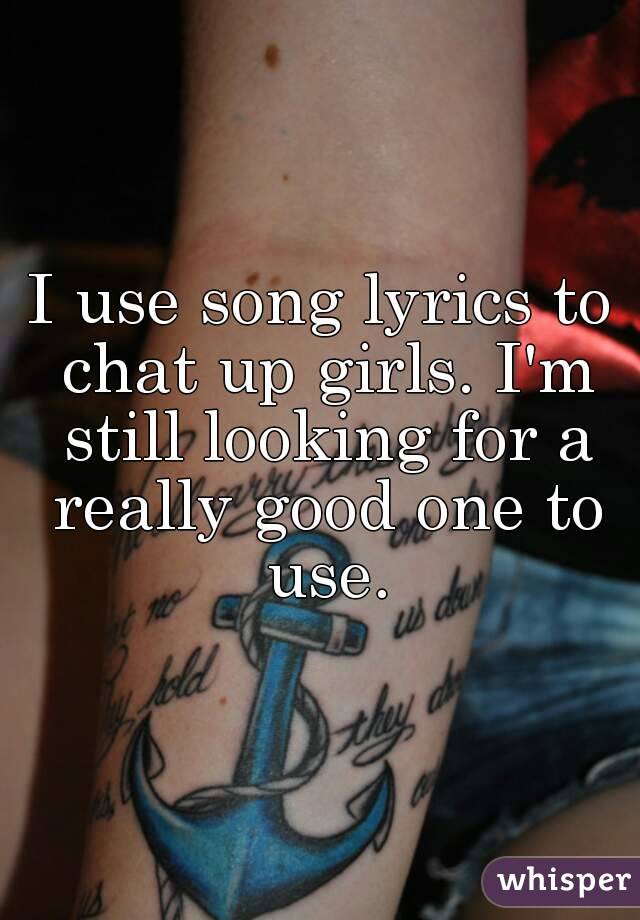 I use song lyrics to chat up girls. I'm still looking for a really good one to use.