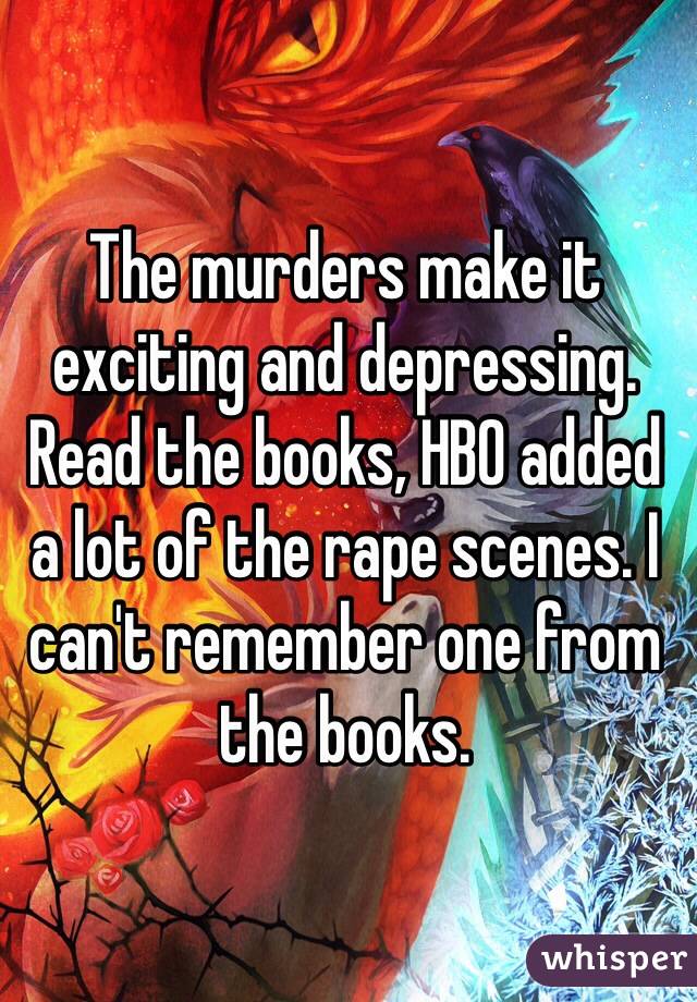 The murders make it exciting and depressing. Read the books, HBO added a lot of the rape scenes. I can't remember one from the books.