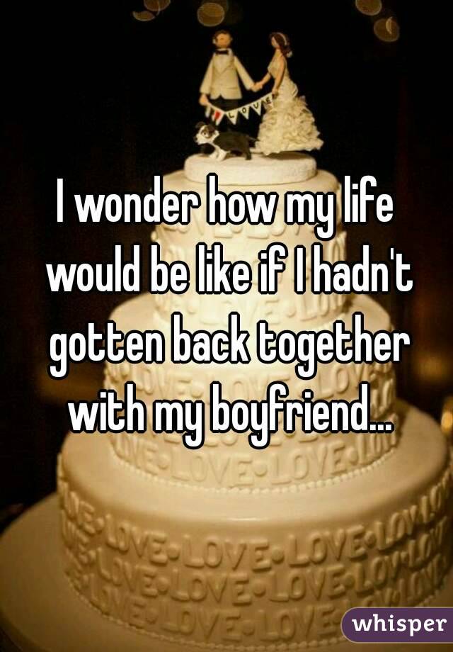 I wonder how my life would be like if I hadn't gotten back together with my boyfriend...