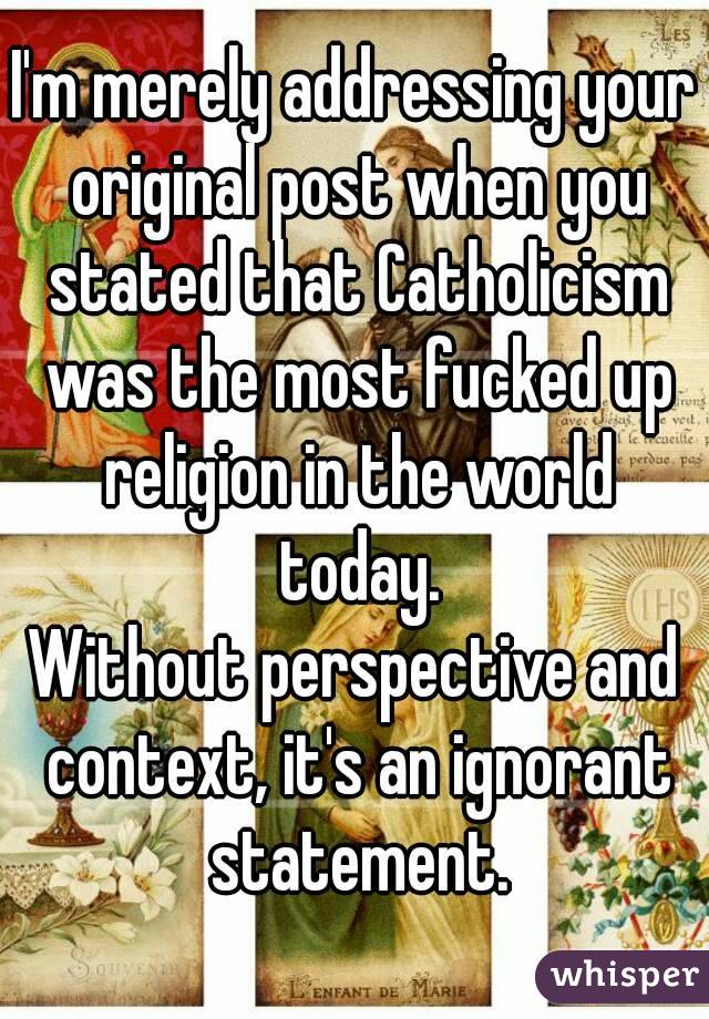 I'm merely addressing your original post when you stated that Catholicism was the most fucked up religion in the world today.
Without perspective and context, it's an ignorant statement.
