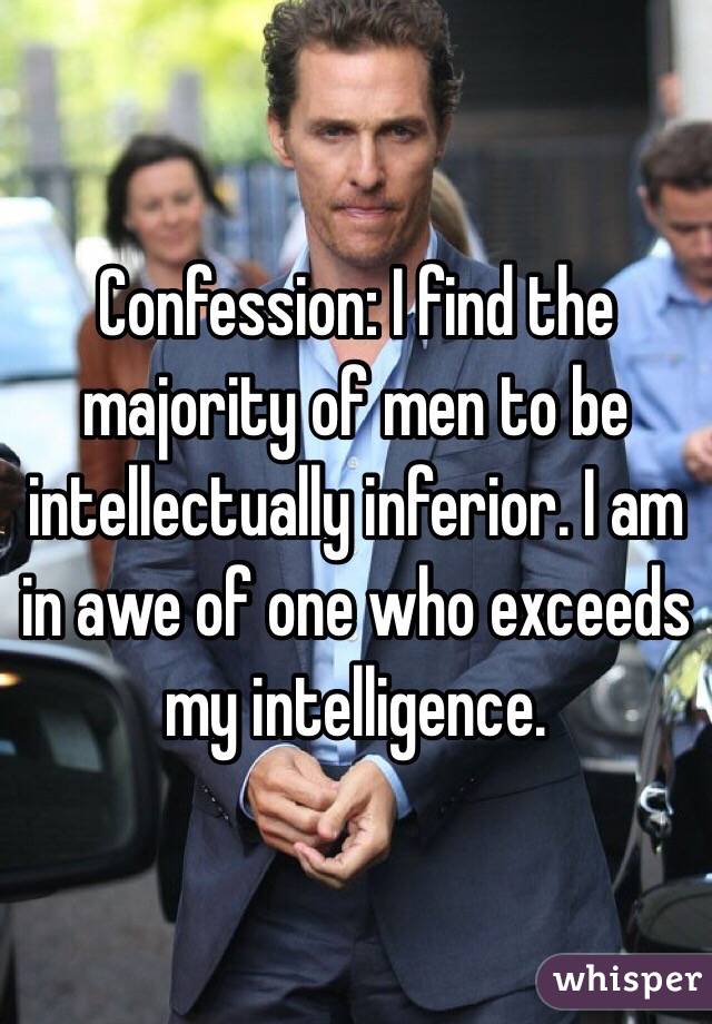Confession: I find the majority of men to be intellectually inferior. I am in awe of one who exceeds my intelligence. 