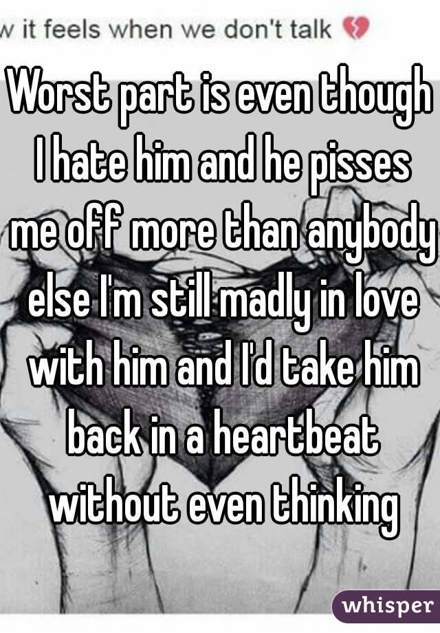 Worst part is even though I hate him and he pisses me off more than anybody else I'm still madly in love with him and I'd take him back in a heartbeat without even thinking