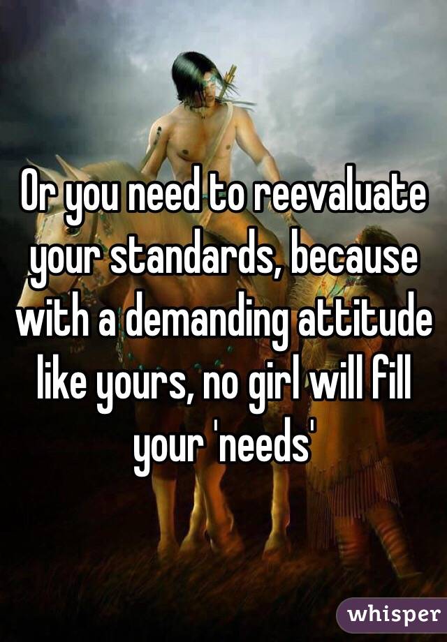 Or you need to reevaluate your standards, because with a demanding attitude like yours, no girl will fill your 'needs'