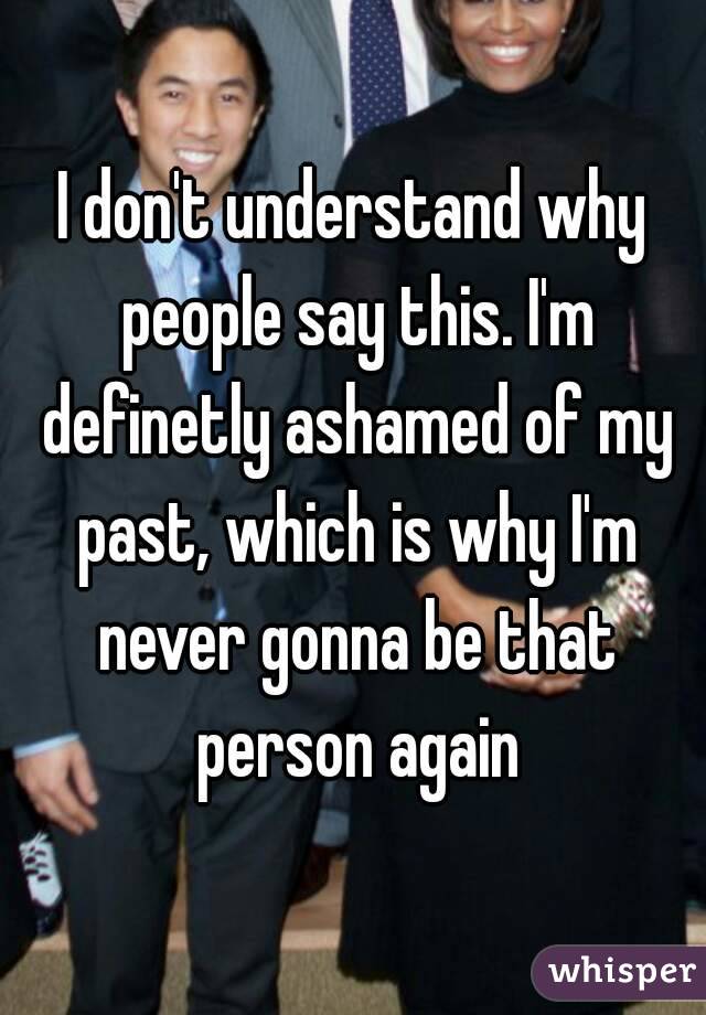 I don't understand why people say this. I'm definetly ashamed of my past, which is why I'm never gonna be that person again