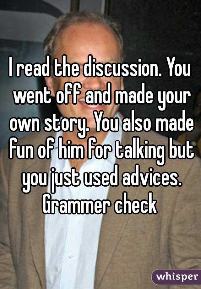 I read the discussion. You went off and made your own story. You also made fun of him for talking but you just used advices. Grammer check 