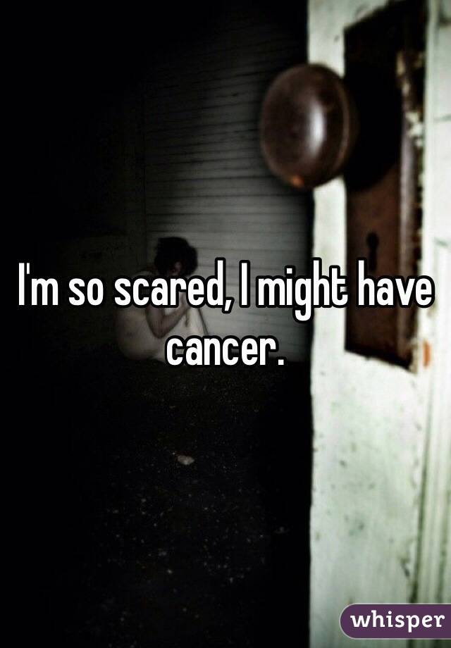 I'm so scared, I might have cancer.