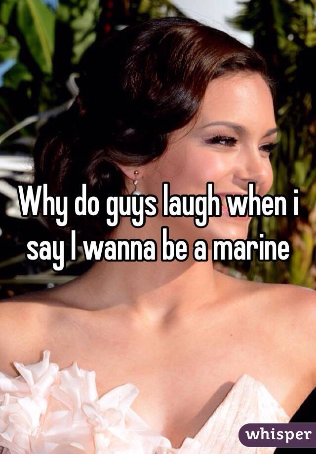 Why do guys laugh when i say I wanna be a marine