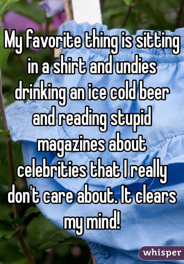 My favorite thing is sitting in a shirt and undies drinking an ice cold beer and reading stupid magazines about celebrities that I really don't care about. It clears my mind! 