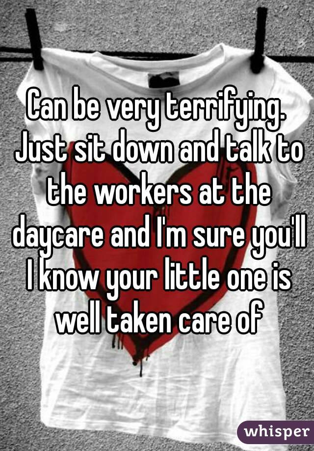 Can be very terrifying. Just sit down and talk to the workers at the daycare and I'm sure you'll I know your little one is well taken care of