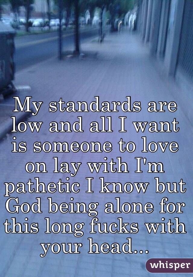 My standards are low and all I want is someone to love on lay with I'm pathetic I know but God being alone for this long fucks with your head... 