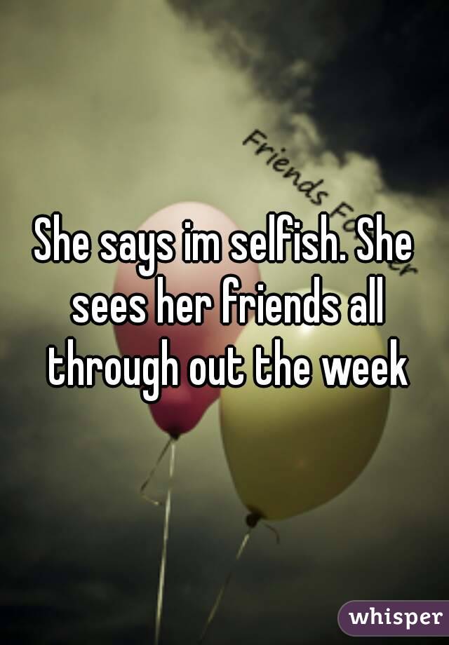 She says im selfish. She sees her friends all through out the week