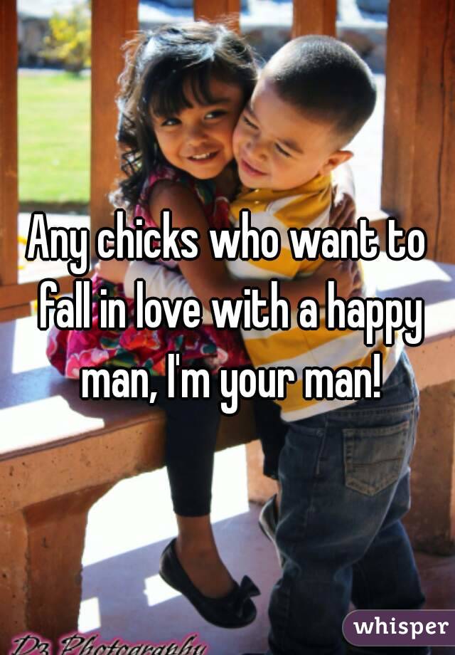 Any chicks who want to fall in love with a happy man, I'm your man!