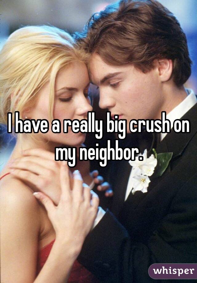 I have a really big crush on my neighbor. 