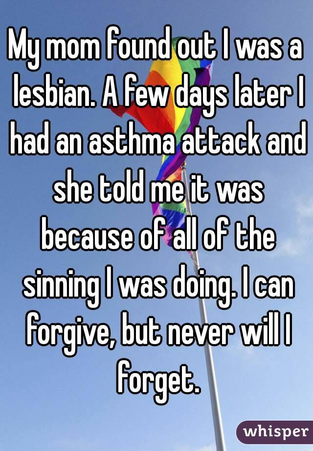 My mom found out I was a lesbian. A few days later I had an asthma attack and she told me it was because of all of the sinning I was doing. I can forgive, but never will I forget.