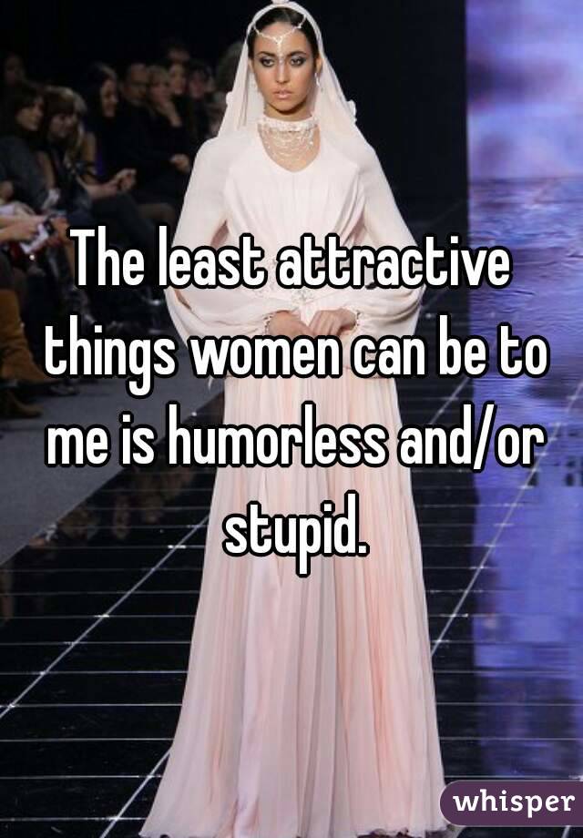The least attractive things women can be to me is humorless and/or stupid.